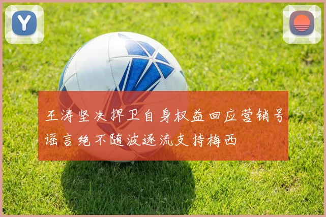 王涛坚决捍卫自身权益回应营销号谣言绝不随波逐流支持梅西