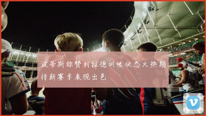 波蒂斯称赞利拉德训练状态火热期待新赛季表现出色