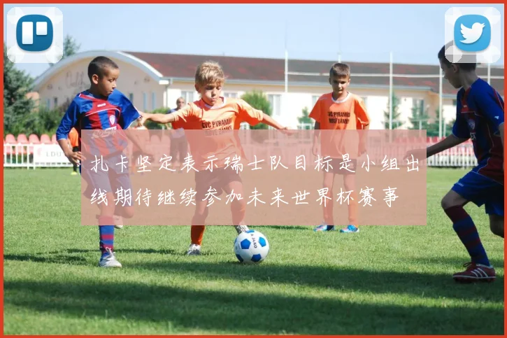 扎卡坚定表示瑞士队目标是小组出线期待继续参加未来世界杯赛事
