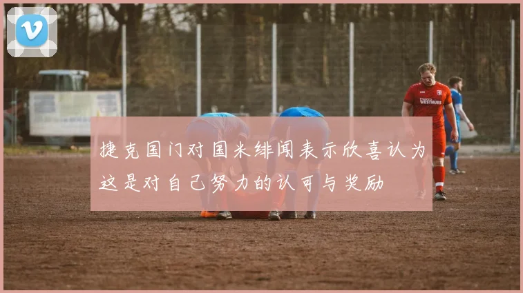 捷克国门对国米绯闻表示欣喜认为这是对自己努力的认可与奖励
