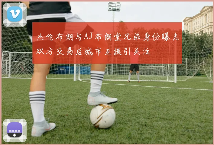 杰伦布朗与AJ布朗堂兄弟身份曝光双方交易后城市互换引关注