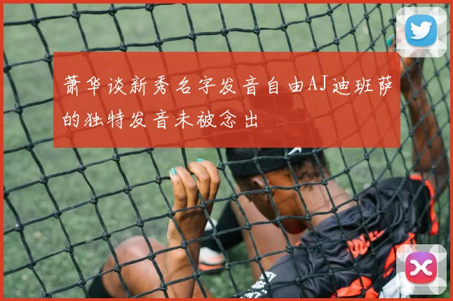 萧华谈新秀名字发音自由AJ迪班萨的独特发音未被念出