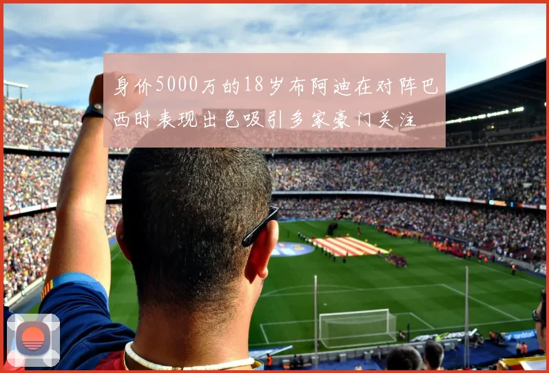 身价5000万的18岁布阿迪在对阵巴西时表现出色吸引多家豪门关注