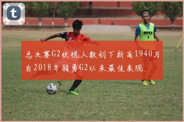 总决赛G2收视人数创下新高1940万自2018年骑勇G2以来最佳表现